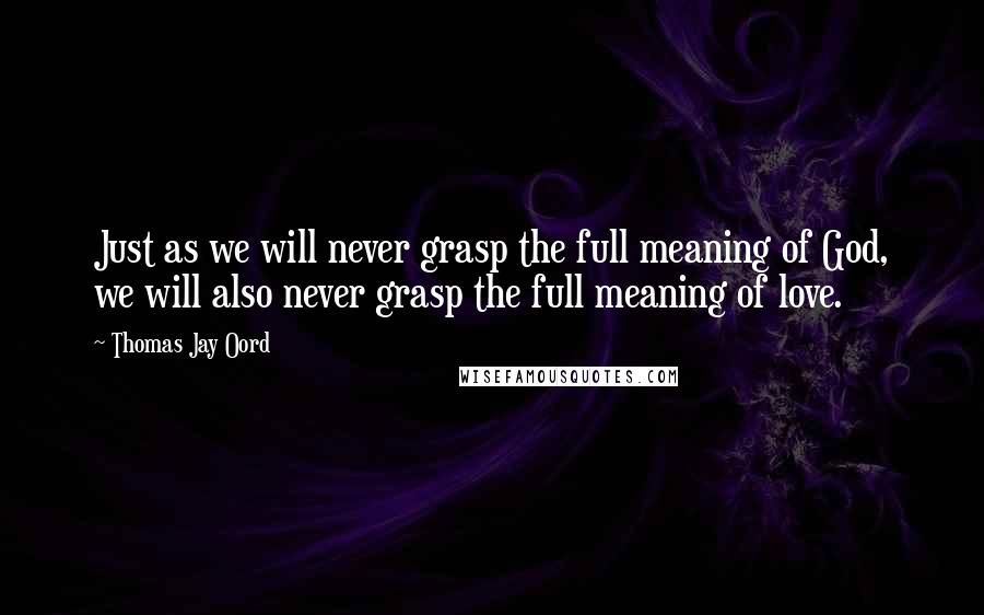 Thomas Jay Oord quotes: Just as we will never grasp the full meaning of God, we will also never grasp the full meaning of love.