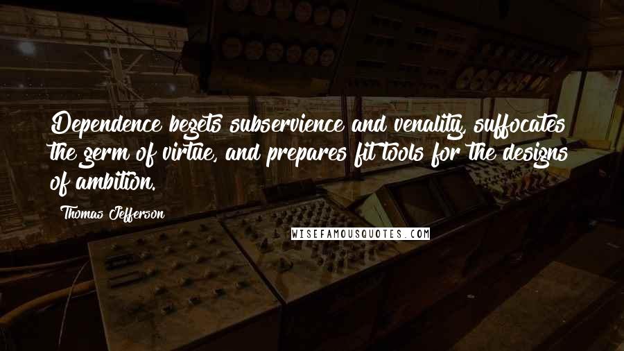 Thomas Jefferson quotes: Dependence begets subservience and venality, suffocates the germ of virtue, and prepares fit tools for the designs of ambition.