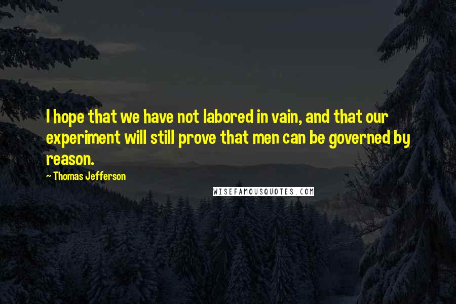 Thomas Jefferson quotes: I hope that we have not labored in vain, and that our experiment will still prove that men can be governed by reason.