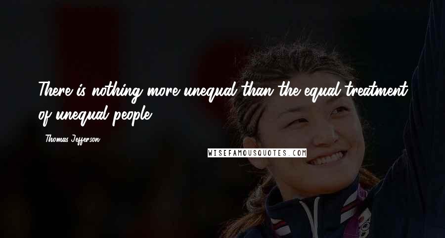 Thomas Jefferson quotes: There is nothing more unequal than the equal treatment of unequal people.