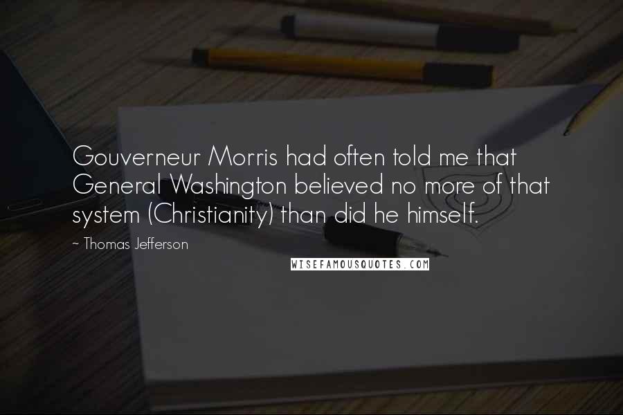Thomas Jefferson quotes: Gouverneur Morris had often told me that General Washington believed no more of that system (Christianity) than did he himself.