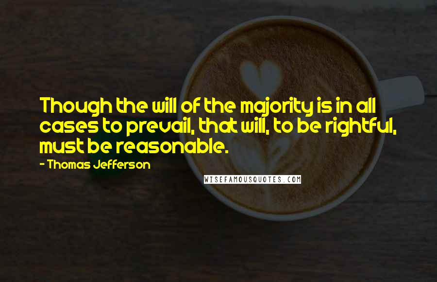 Thomas Jefferson quotes: Though the will of the majority is in all cases to prevail, that will, to be rightful, must be reasonable.