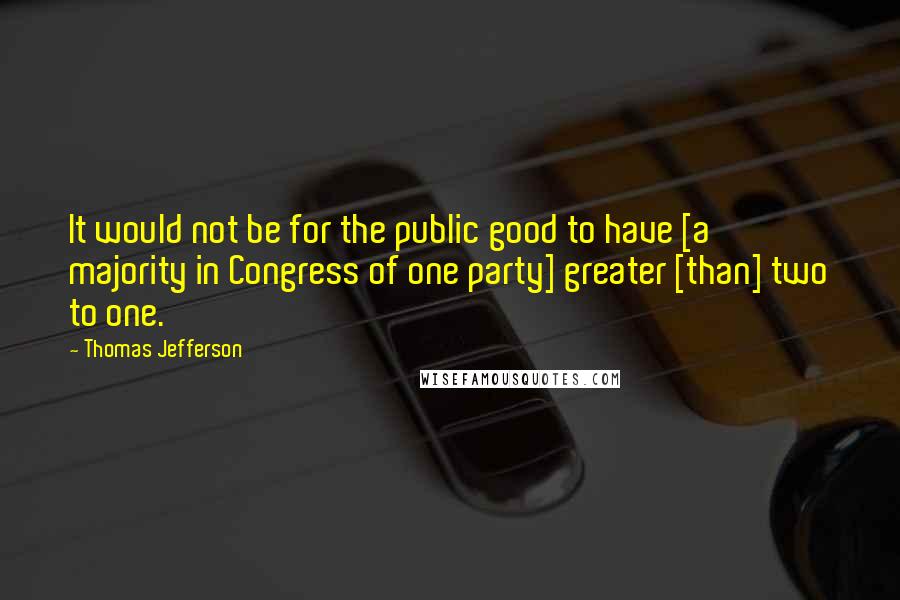 Thomas Jefferson quotes: It would not be for the public good to have [a majority in Congress of one party] greater [than] two to one.