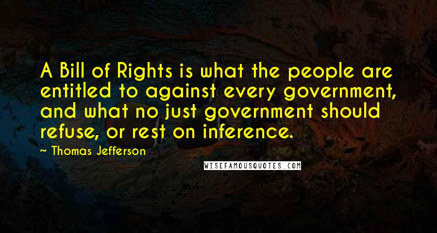 Thomas Jefferson quotes: A Bill of Rights is what the people are entitled to against every government, and what no just government should refuse, or rest on inference.