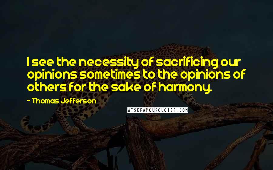 Thomas Jefferson quotes: I see the necessity of sacrificing our opinions sometimes to the opinions of others for the sake of harmony.