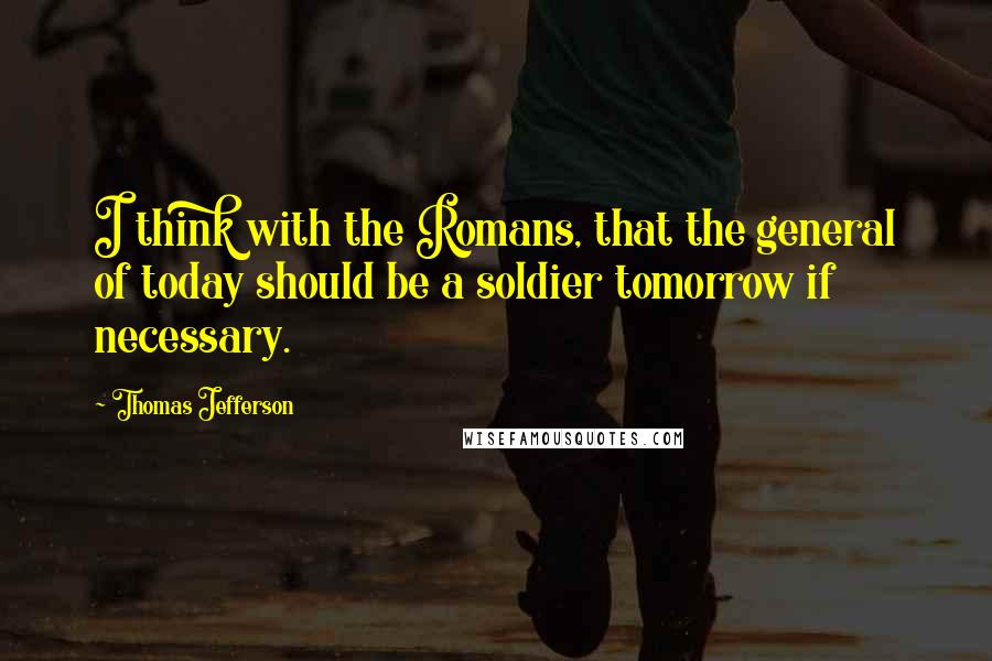 Thomas Jefferson quotes: I think with the Romans, that the general of today should be a soldier tomorrow if necessary.