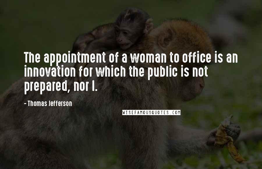 Thomas Jefferson quotes: The appointment of a woman to office is an innovation for which the public is not prepared, nor I.