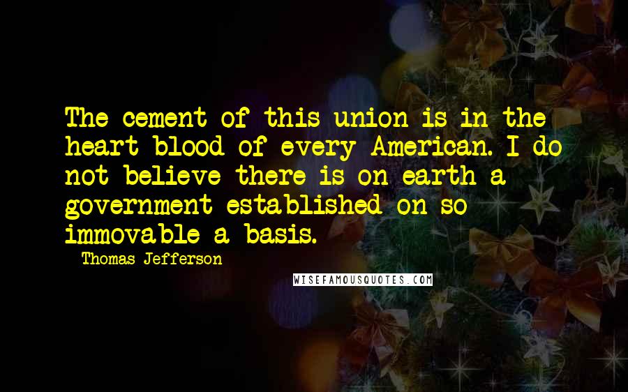 Thomas Jefferson quotes: The cement of this union is in the heart blood of every American. I do not believe there is on earth a government established on so immovable a basis.