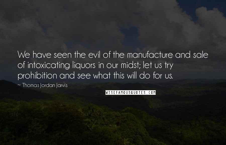 Thomas Jordan Jarvis quotes: We have seen the evil of the manufacture and sale of intoxicating liquors in our midst; let us try prohibition and see what this will do for us.