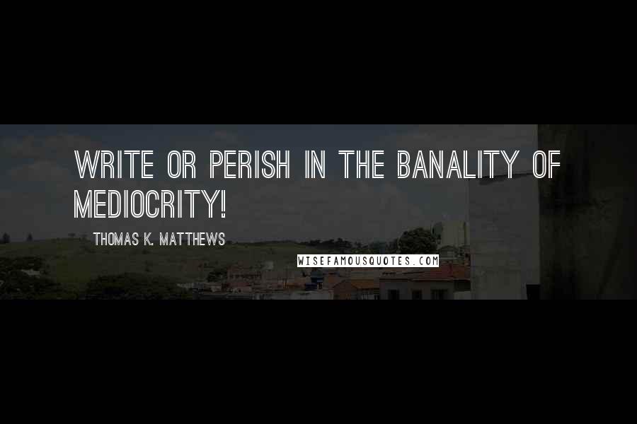 Thomas K. Matthews quotes: Write or perish in the banality of mediocrity!