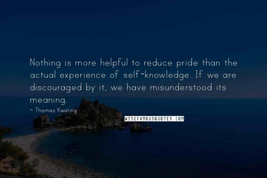 Thomas Keating quotes: Nothing is more helpful to reduce pride than the actual experience of self-knowledge. If we are discouraged by it, we have misunderstood its meaning.
