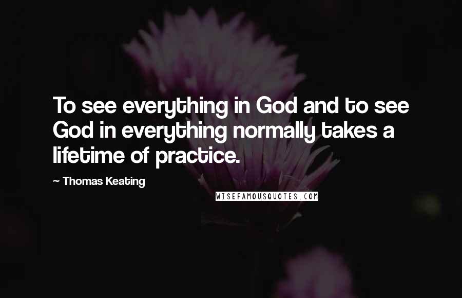 Thomas Keating quotes: To see everything in God and to see God in everything normally takes a lifetime of practice.