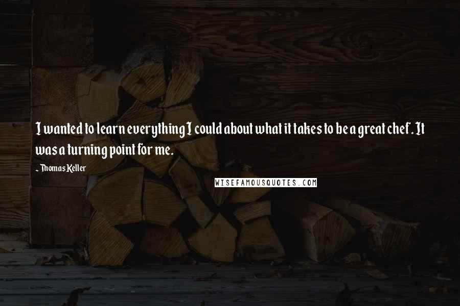 Thomas Keller quotes: I wanted to learn everything I could about what it takes to be a great chef. It was a turning point for me.