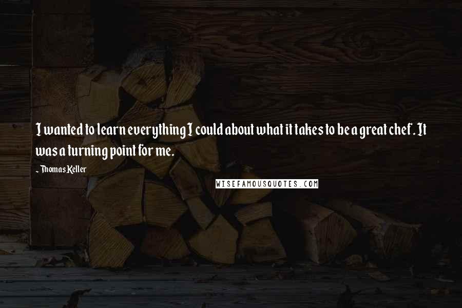 Thomas Keller quotes: I wanted to learn everything I could about what it takes to be a great chef. It was a turning point for me. Thomas Keller quotes: I wanted to learn everything I could about what it takes to be a great chef. It was a turning point for me.