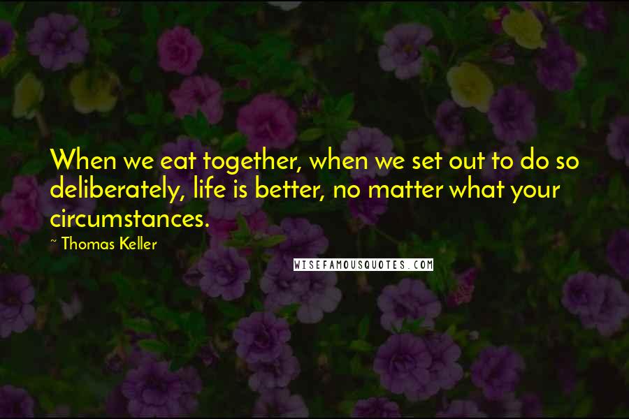 Thomas Keller quotes: When we eat together, when we set out to do so deliberately, life is better, no matter what your circumstances.