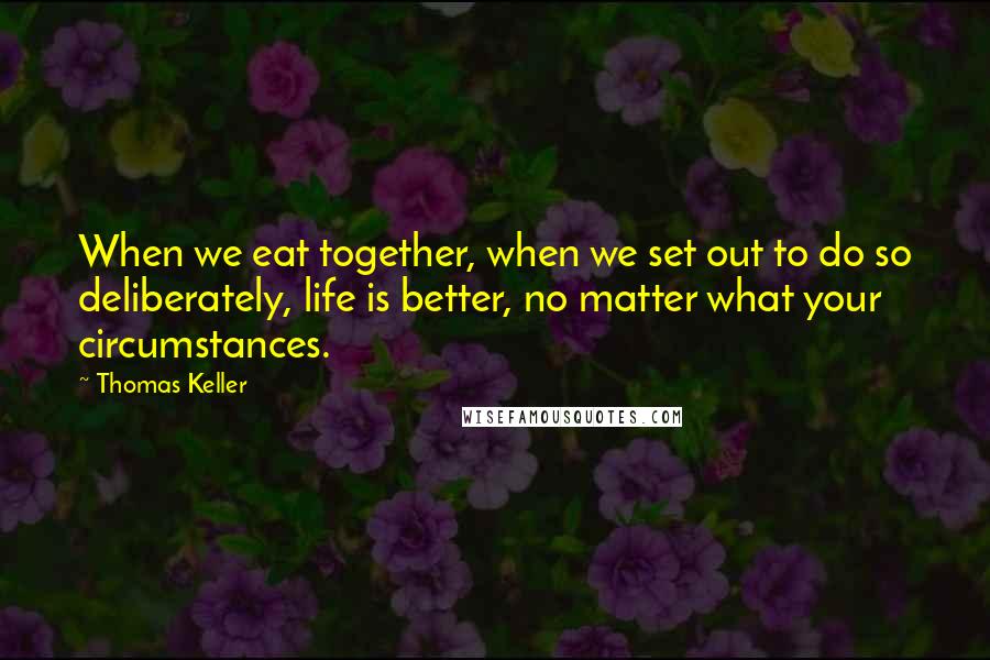 Thomas Keller quotes: When we eat together, when we set out to do so deliberately, life is better, no matter what your circumstances. Thomas Keller quotes: When we eat together, when we set out to do so deliberately, life is better, no matter what your circumstances.