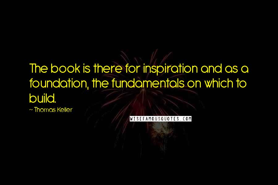 Thomas Keller quotes: The book is there for inspiration and as a foundation, the fundamentals on which to build.