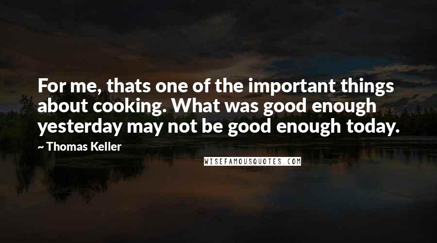Thomas Keller quotes: For me, thats one of the important things about cooking. What was good enough yesterday may not be good enough today. Thomas Keller quotes: For me, thats one of the important things about cooking. What was good enough yesterday may not be good enough today.