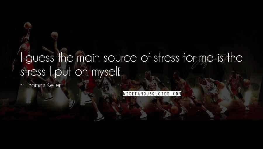 Thomas Keller quotes: I guess the main source of stress for me is the stress I put on myself.