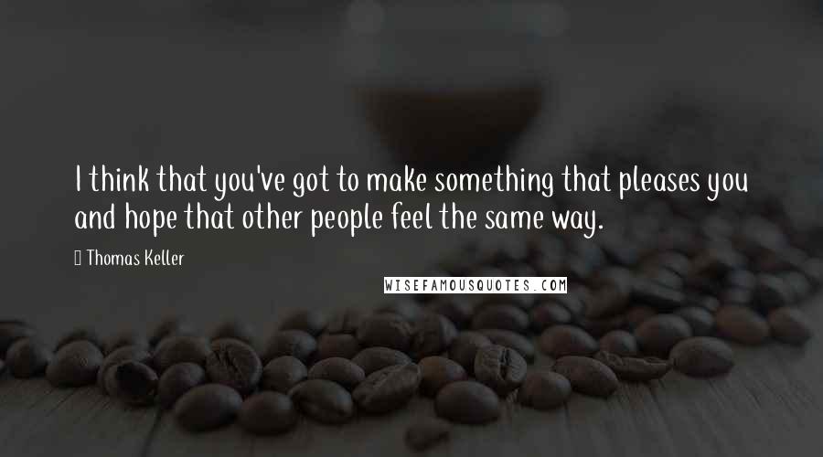 Thomas Keller quotes: I think that you've got to make something that pleases you and hope that other people feel the same way. Thomas Keller quotes: I think that you've got to make something that pleases you and hope that other people feel the same way.