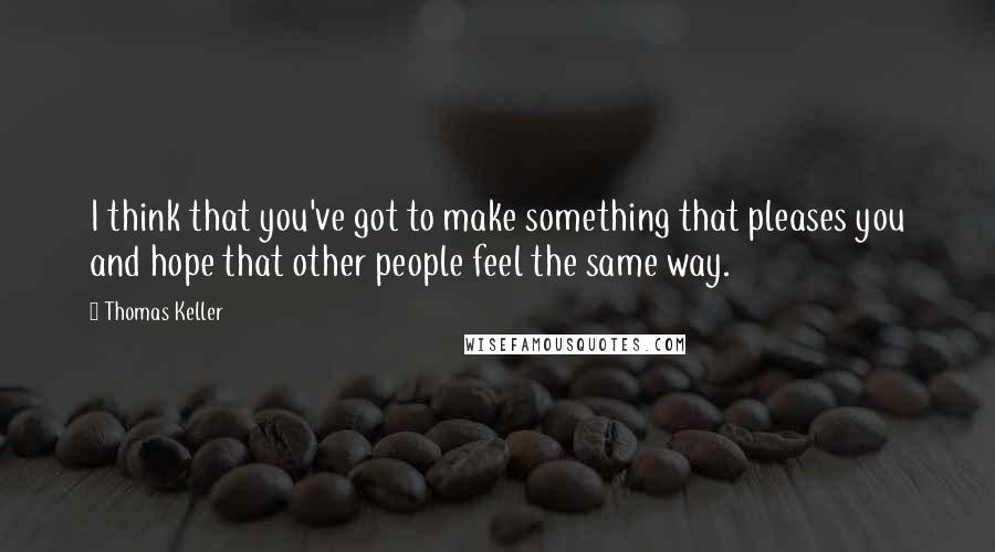 Thomas Keller quotes: I think that you've got to make something that pleases you and hope that other people feel the same way.