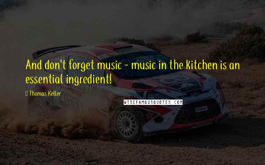 Thomas Keller quotes: And don't forget music - music in the kitchen is an essential ingredient!