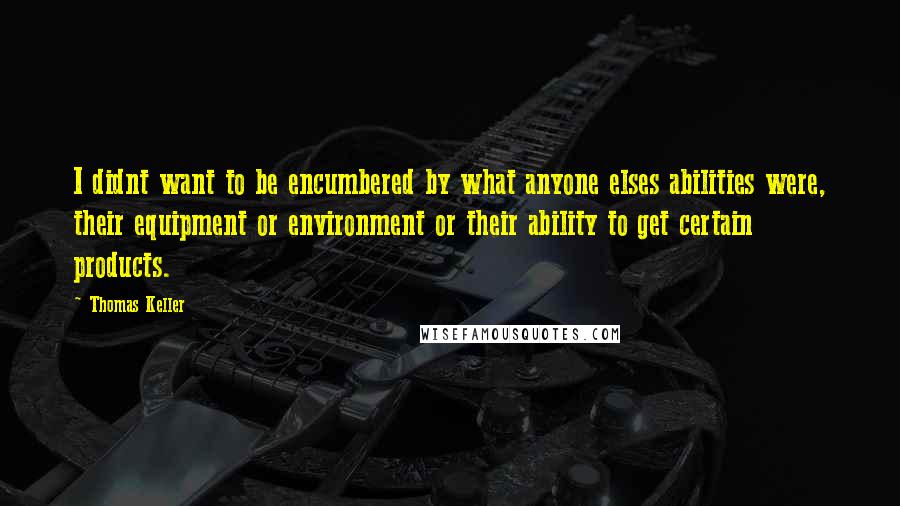 Thomas Keller quotes: I didnt want to be encumbered by what anyone elses abilities were, their equipment or environment or their ability to get certain products. Thomas Keller quotes: I didnt want to be encumbered by what anyone elses abilities were, their equipment or environment or their ability to get certain products.