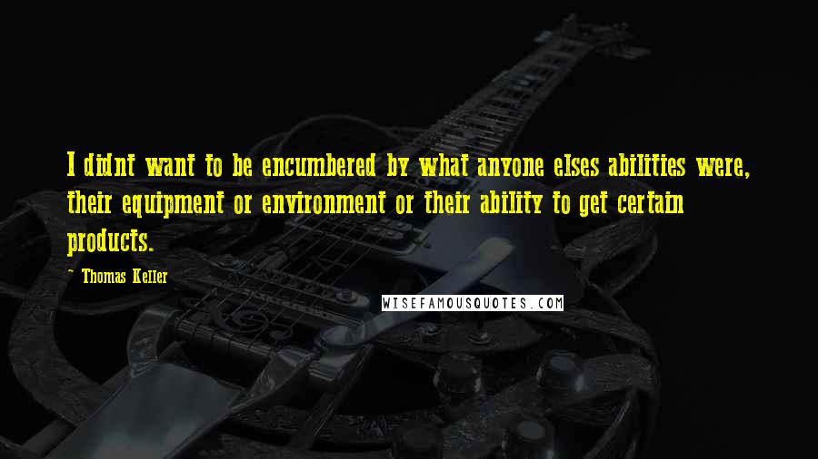 Thomas Keller quotes: I didnt want to be encumbered by what anyone elses abilities were, their equipment or environment or their ability to get certain products.