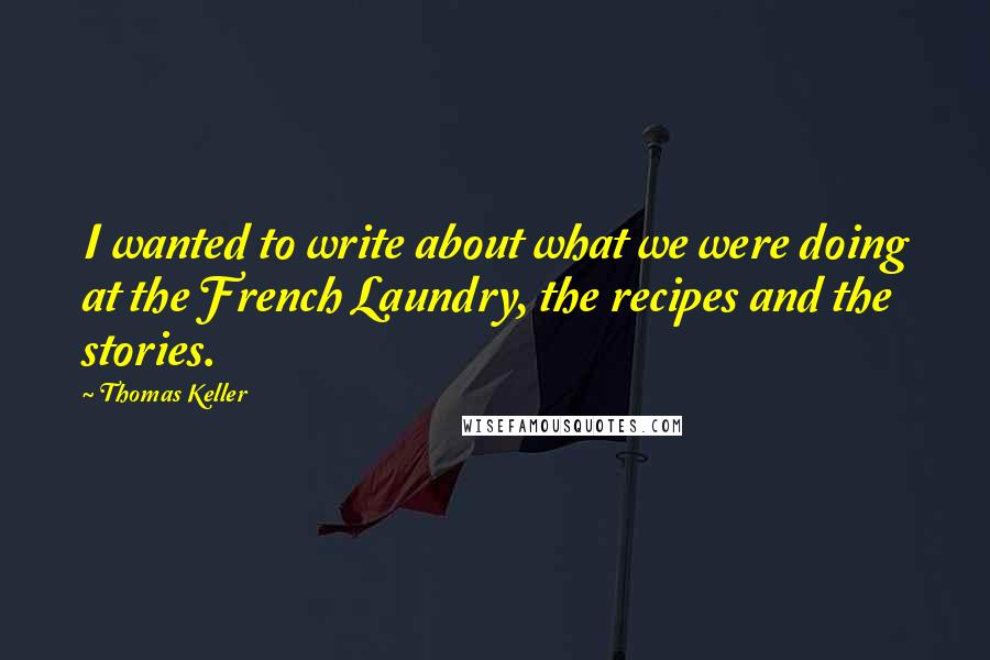 Thomas Keller quotes: I wanted to write about what we were doing at the French Laundry, the recipes and the stories.