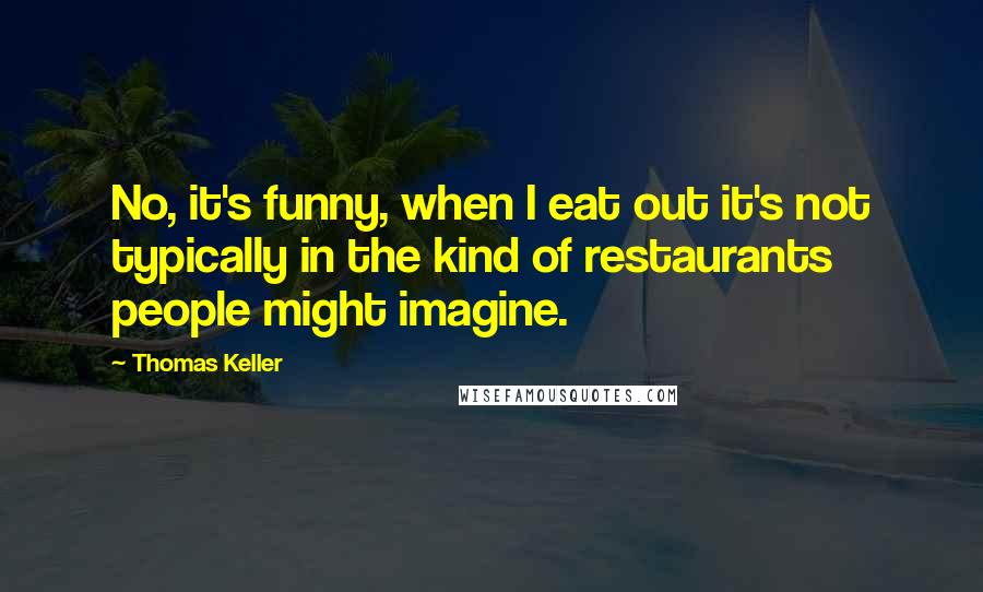 Thomas Keller quotes: No, it's funny, when I eat out it's not typically in the kind of restaurants people might imagine.