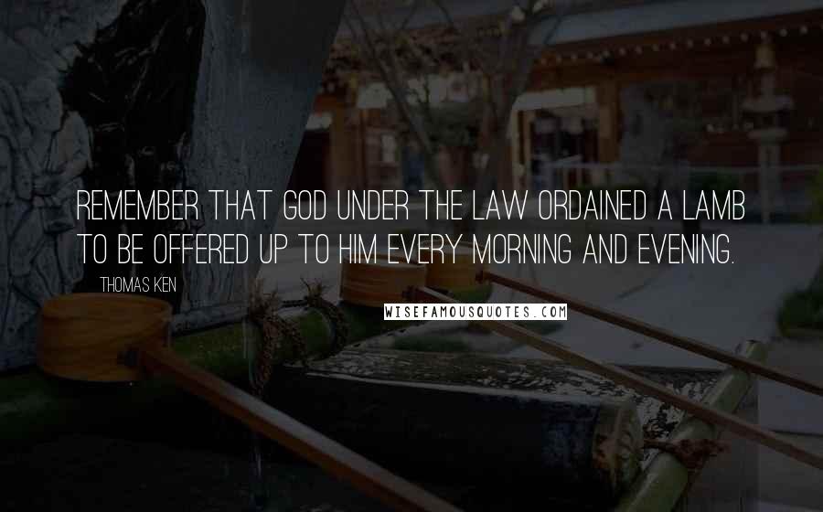 Thomas Ken quotes: Remember that God under the Law ordained a Lamb to be offered up to Him every Morning and Evening.