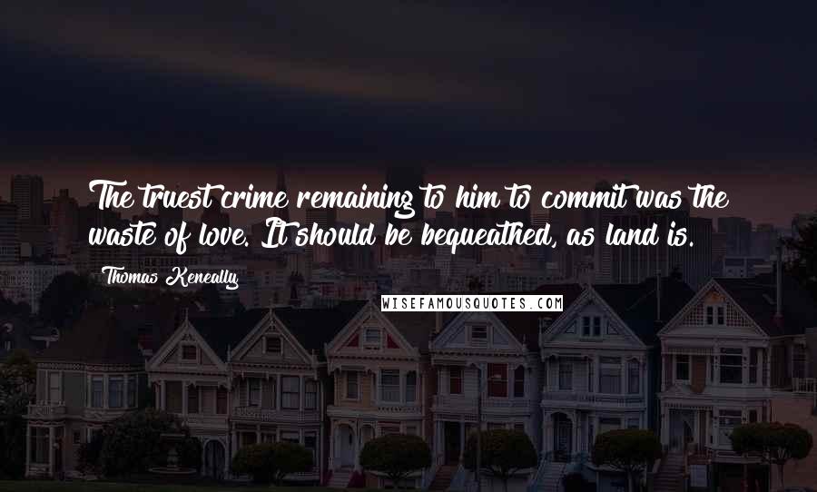 Thomas Keneally quotes: The truest crime remaining to him to commit was the waste of love. It should be bequeathed, as land is.