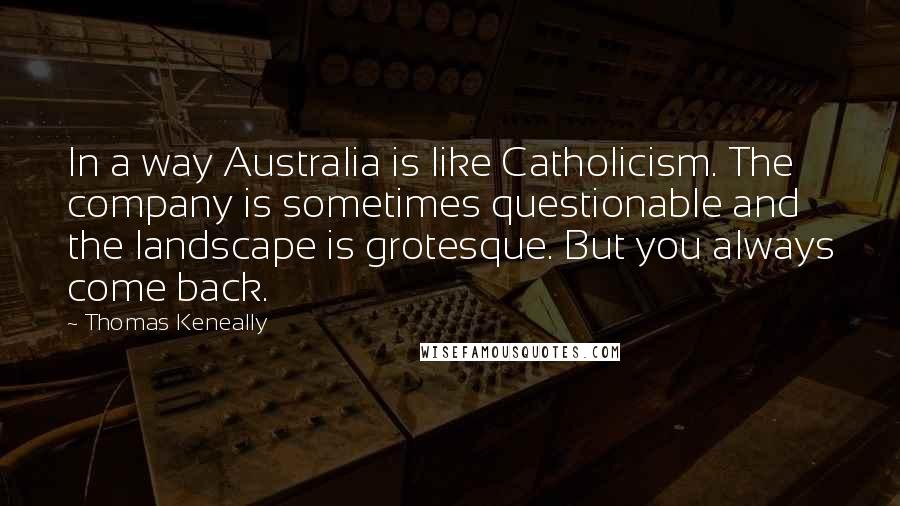Thomas Keneally quotes: In a way Australia is like Catholicism. The company is sometimes questionable and the landscape is grotesque. But you always come back.