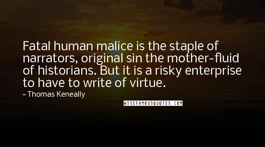 Thomas Keneally quotes: Fatal human malice is the staple of narrators, original sin the mother-fluid of historians. But it is a risky enterprise to have to write of virtue.