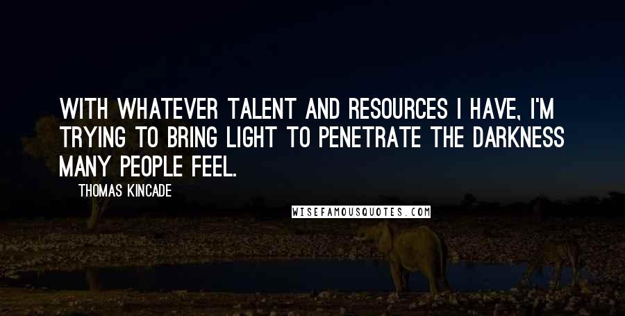 Thomas Kincade quotes: With whatever talent and resources I have, I'm trying to bring light to penetrate the darkness many people feel.