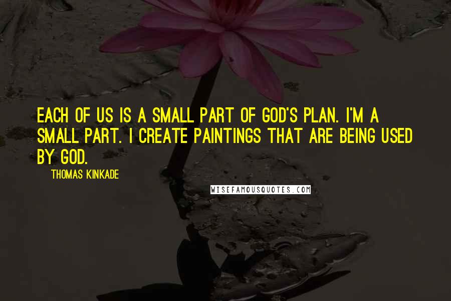 Thomas Kinkade quotes: Each of us is a small part of God's plan. I'm a small part. I create paintings that are being used by God. Thomas Kinkade quotes: Each of us is a small part of God's plan. I'm a small part. I create paintings that are being used by God.