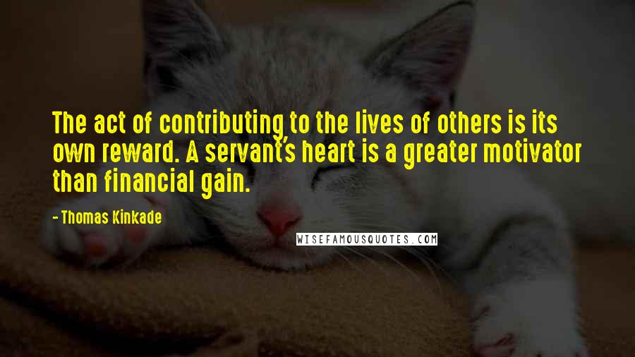 Thomas Kinkade quotes: The act of contributing to the lives of others is its own reward. A servant's heart is a greater motivator than financial gain.