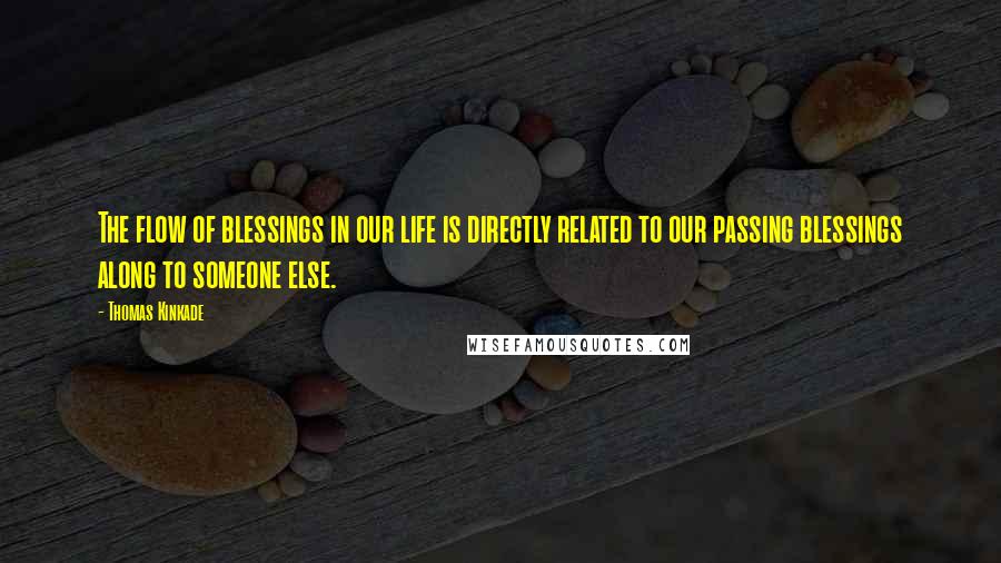 Thomas Kinkade quotes: The flow of blessings in our life is directly related to our passing blessings along to someone else. Thomas Kinkade quotes: The flow of blessings in our life is directly related to our passing blessings along to someone else.