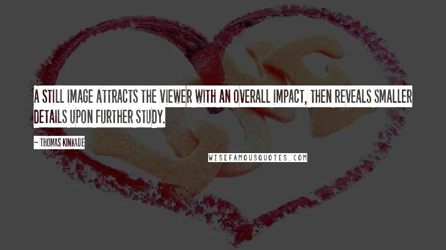 Thomas Kinkade quotes: A still image attracts the viewer with an overall impact, then reveals smaller details upon further study. Thomas Kinkade quotes: A still image attracts the viewer with an overall impact, then reveals smaller details upon further study.