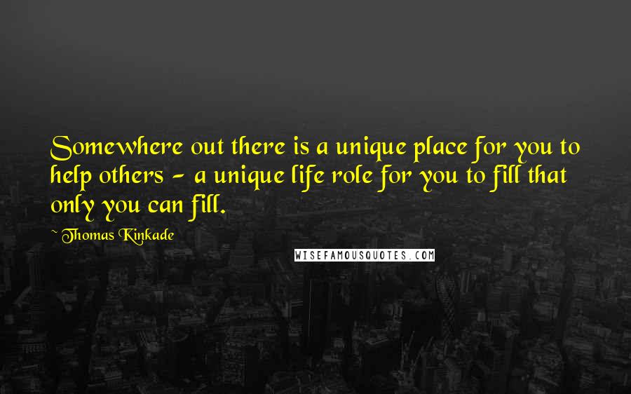 Thomas Kinkade quotes: Somewhere out there is a unique place for you to help others - a unique life role for you to fill that only you can fill. Thomas Kinkade quotes: Somewhere out there is a unique place for you to help others - a unique life role for you to fill that only you can fill.