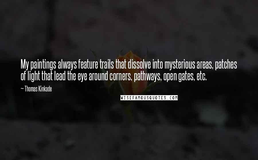 Thomas Kinkade quotes: My paintings always feature trails that dissolve into mysterious areas, patches of light that lead the eye around corners, pathways, open gates, etc.