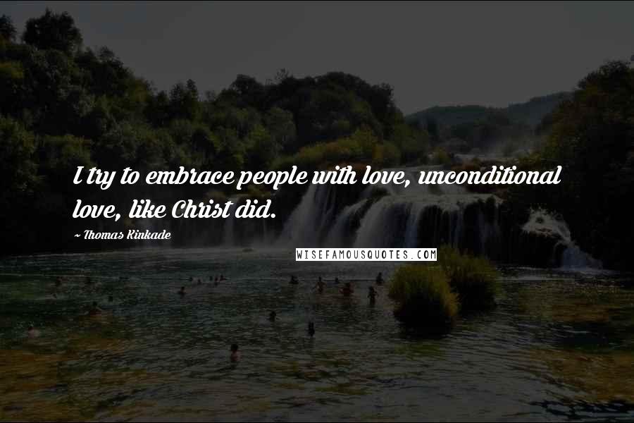 Thomas Kinkade quotes: I try to embrace people with love, unconditional love, like Christ did.