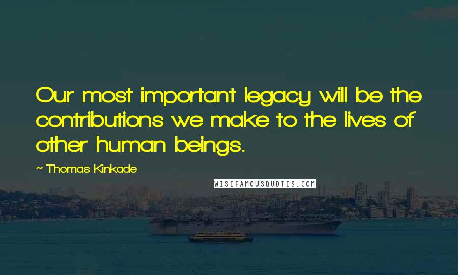 Thomas Kinkade quotes: Our most important legacy will be the contributions we make to the lives of other human beings.