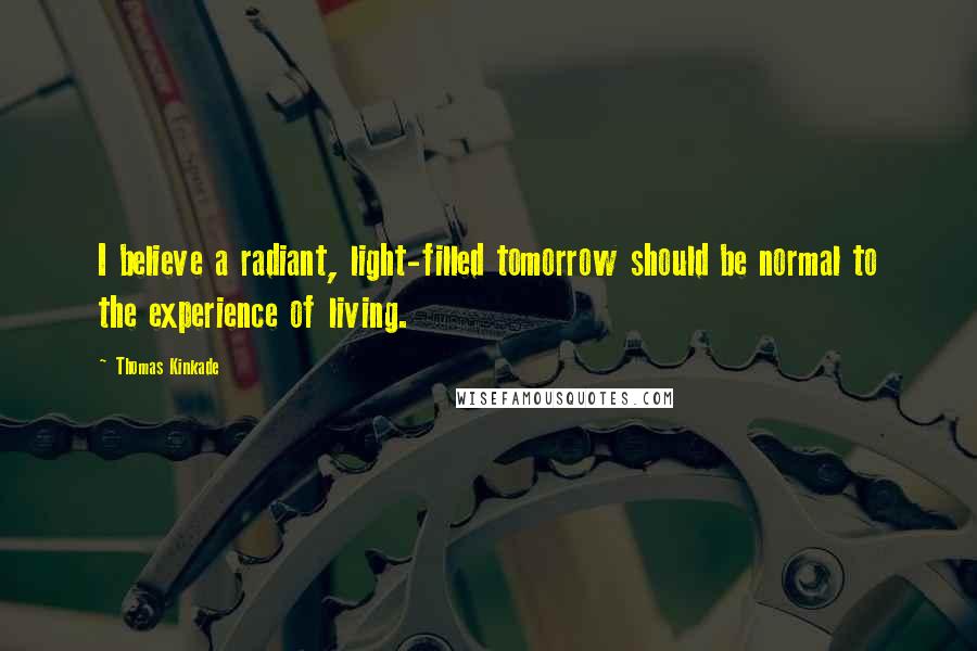 Thomas Kinkade quotes: I believe a radiant, light-filled tomorrow should be normal to the experience of living.