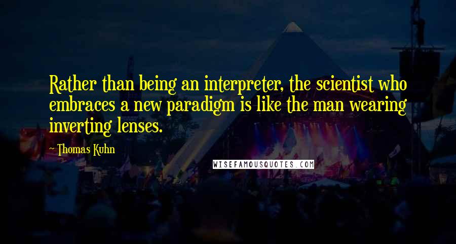 Thomas Kuhn quotes: Rather than being an interpreter, the scientist who embraces a new paradigm is like the man wearing inverting lenses. Thomas Kuhn quotes: Rather than being an interpreter, the scientist who embraces a new paradigm is like the man wearing inverting lenses.