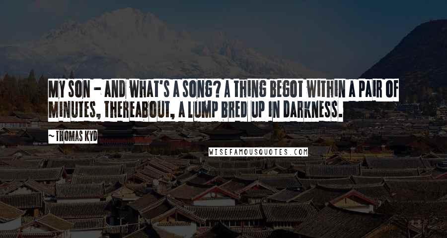 Thomas Kyd quotes: My son - and what's a song? A thing begot within a pair of minutes, thereabout, a lump bred up in darkness.