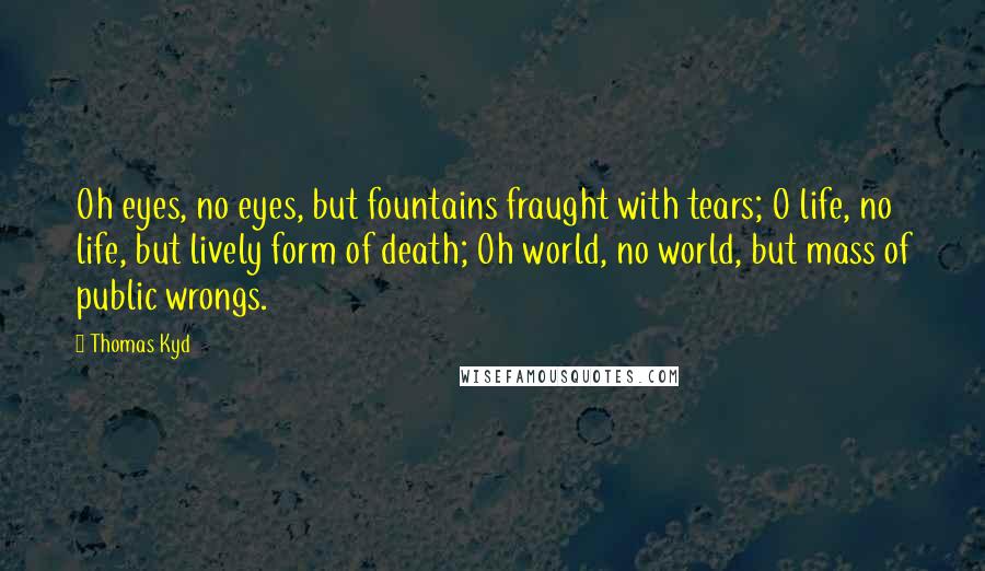 Thomas Kyd quotes: Oh eyes, no eyes, but fountains fraught with tears; O life, no life, but lively form of death; Oh world, no world, but mass of public wrongs.