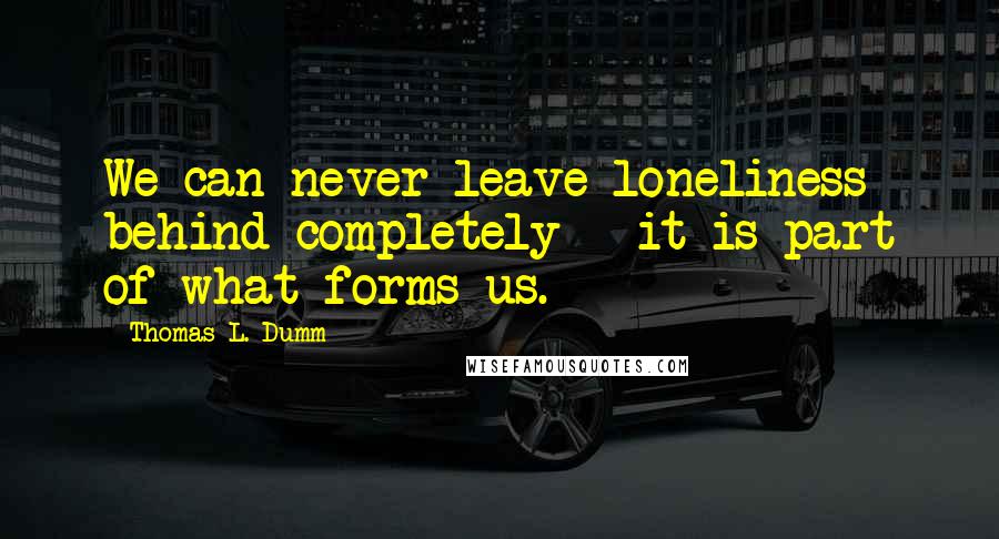 Thomas L. Dumm quotes: We can never leave loneliness behind completely - it is part of what forms us.