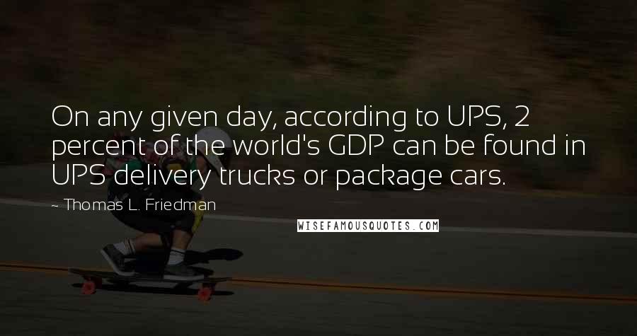 Thomas L. Friedman quotes: On any given day, according to UPS, 2 percent of the world's GDP can be found in UPS delivery trucks or package cars. Thomas L. Friedman quotes: On any given day, according to UPS, 2 percent of the world's GDP can be found in UPS delivery trucks or package cars.
