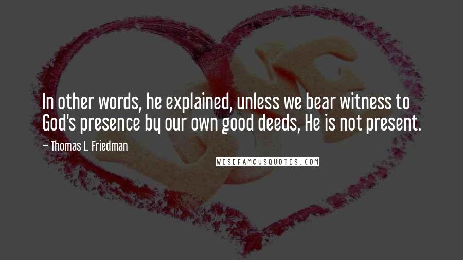 Thomas L. Friedman quotes: In other words, he explained, unless we bear witness to God's presence by our own good deeds, He is not present.